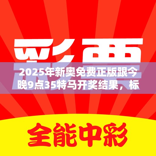 2025年新奥免费正版跟今晚9点35特马开奖结果，标准释义、专家解读解释与落实?留心虚假的虚架势