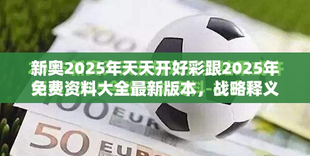 新奥2025年天天开好彩跟2025年免费资料大全最新版本，战略释义、专家解析解释与落实,留心欺诈性营销